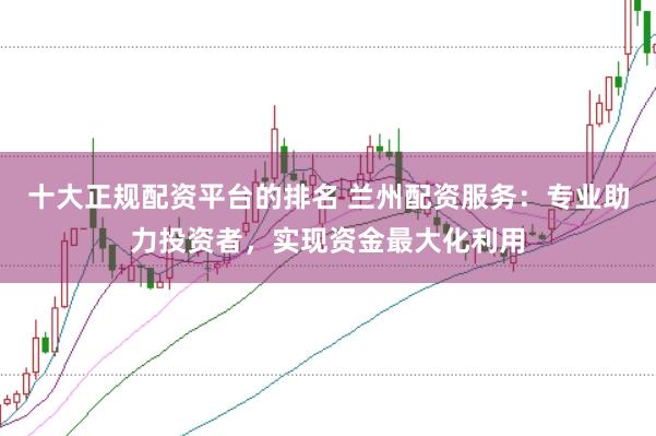十大正规配资平台的排名 兰州配资服务：专业助力投资者，实现资金最大化利用