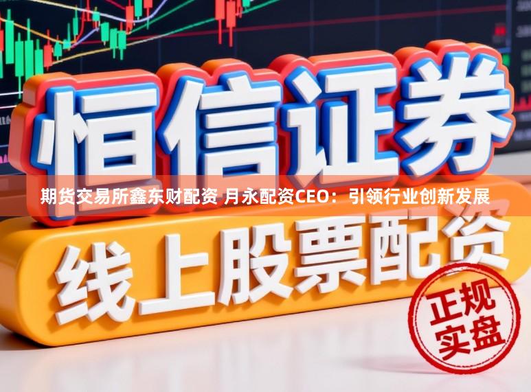 期货交易所鑫东财配资 月永配资CEO：引领行业创新发展