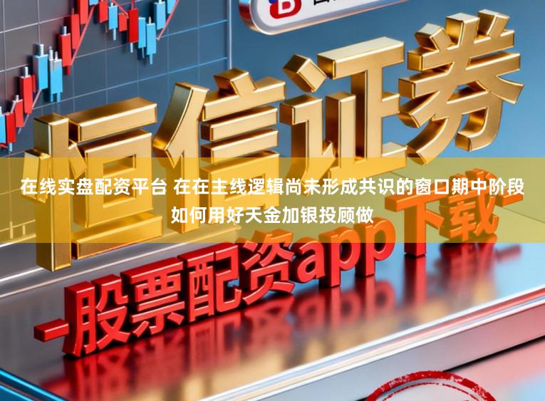 在线实盘配资平台 在在主线逻辑尚未形成共识的窗口期中阶段如何用好天金加银投顾做