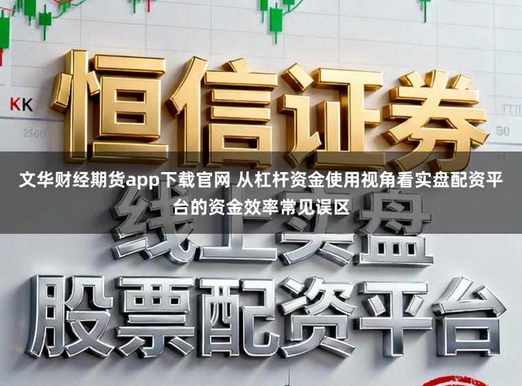 文华财经期货app下载官网 从杠杆资金使用视角看实盘配资平台的资金效率常见误区