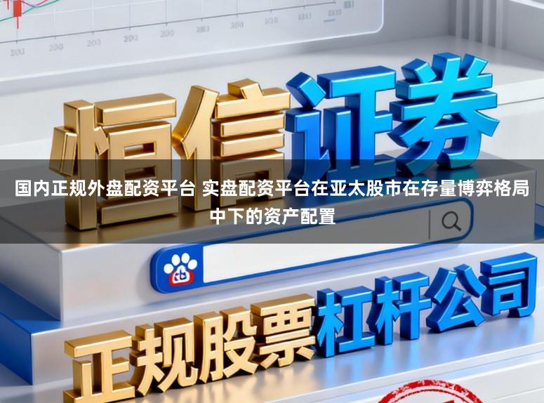 国内正规外盘配资平台 实盘配资平台在亚太股市在存量博弈格局中下的资产配置