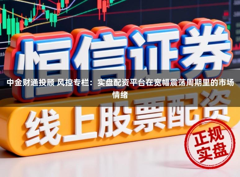 中金财通投顾 风控专栏：实盘配资平台在宽幅震荡周期里的市场情绪