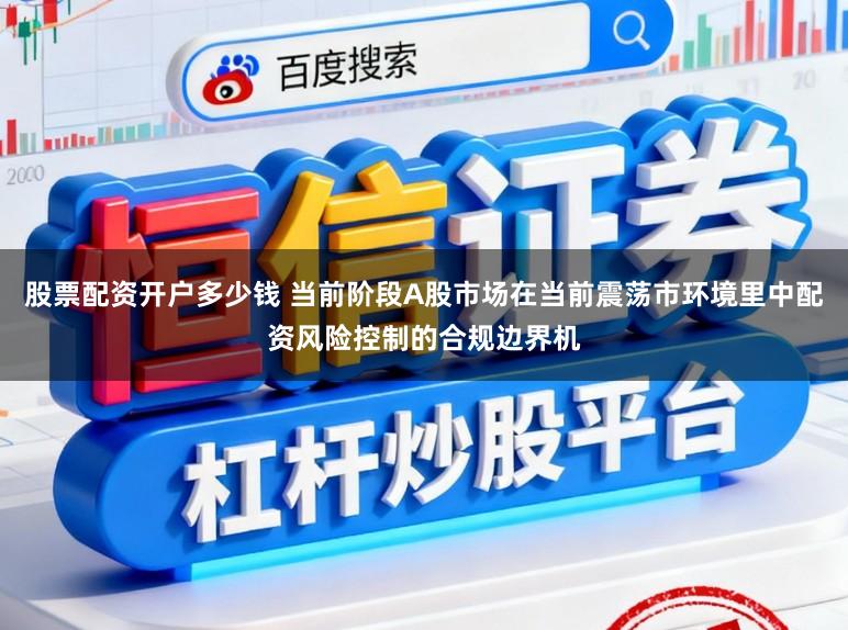 股票配资开户多少钱 当前阶段A股市场在当前震荡市环境里中配资风险控制的合规边界机