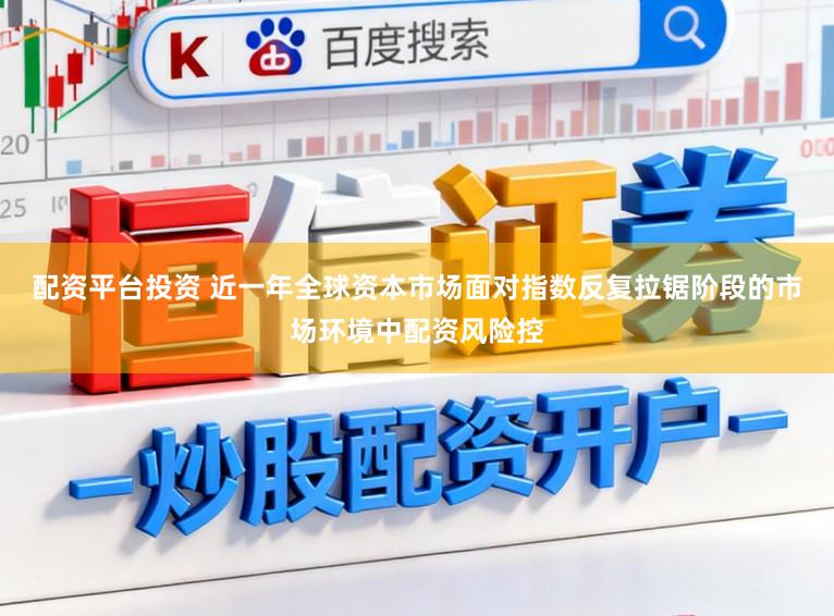 配资平台投资 近一年全球资本市场面对指数反复拉锯阶段的市场环境中配资风险控